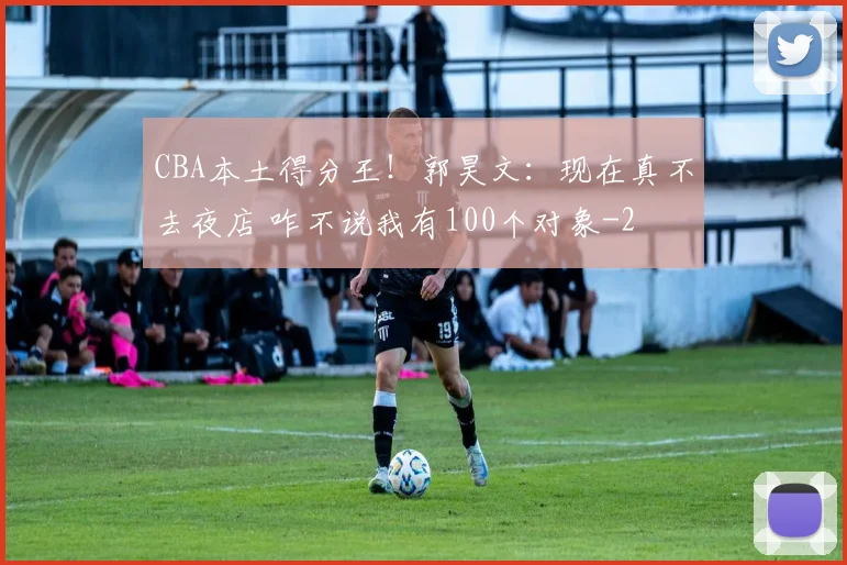 CBA本土得分王！郭昊文：现在真不去夜店 咋不说我有100个对象