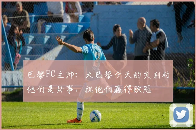 巴黎FC主帅：大巴黎今天的失利对他们是好事，祝他们赢得欧冠
