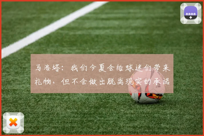 马洛塔：我们今夏会给球迷们带来礼物，但不会做出脱离现实的承诺