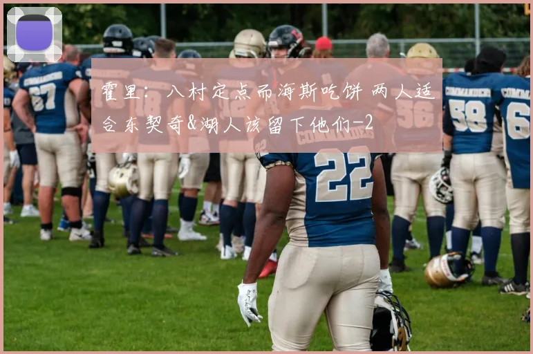 霍里：八村定点而海斯吃饼 两人适合东契奇&湖人该留下他们