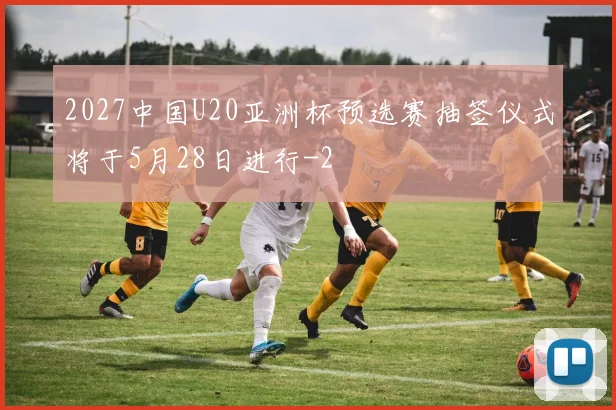 2027中国U20亚洲杯预选赛抽签仪式将于5月28日进行
