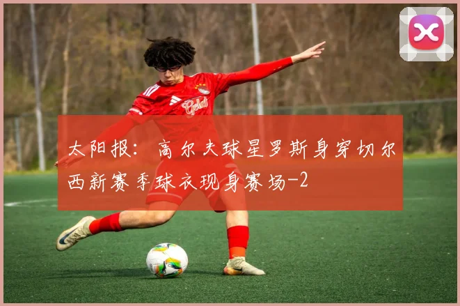 太阳报：高尔夫球星罗斯身穿切尔西新赛季球衣现身赛场