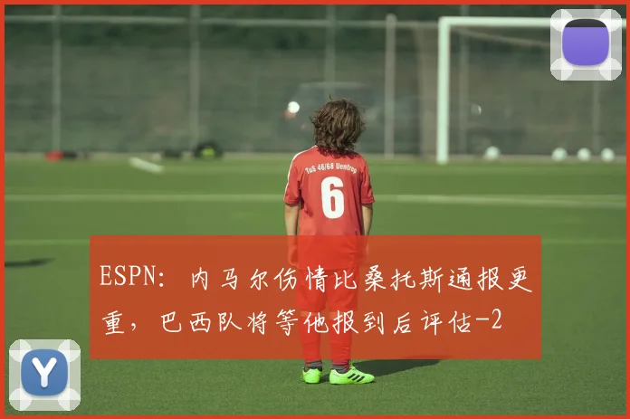 ESPN：内马尔伤情比桑托斯通报更重，巴西队将等他报到后评估