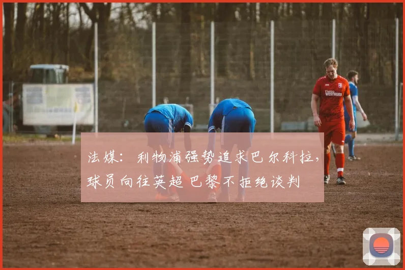 法媒：利物浦强势追求巴尔科拉，球员向往英超 巴黎不拒绝谈判
