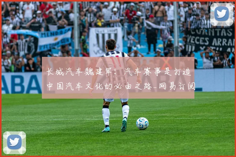 长城汽车魏建军：汽车赛事是打造中国汽车文化的必由之路_网易订阅_1