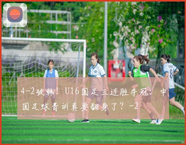 4-2破韩！U16国足三连胜夺冠：中国足球青训真要翻身了？