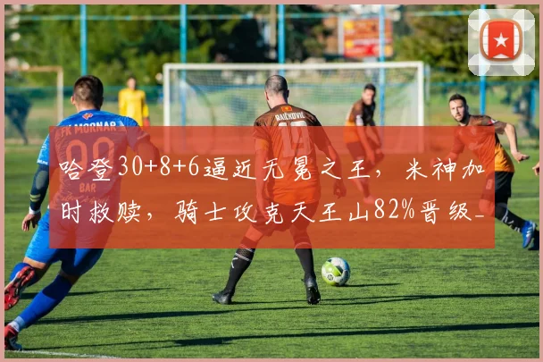 哈登30+8+6逼近无冕之王，米神加时救赎，骑士攻克天王山82%晋级_1