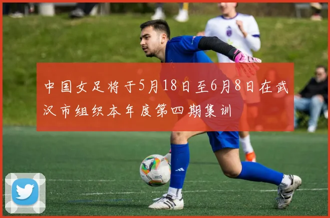 中国女足将于5月18日至6月8日在武汉市组织本年度第四期集训