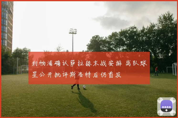 利物浦确认萨拉赫末战安排 离队球星公开批评斯洛特后仍首发