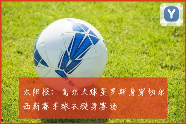 太阳报：高尔夫球星罗斯身穿切尔西新赛季球衣现身赛场