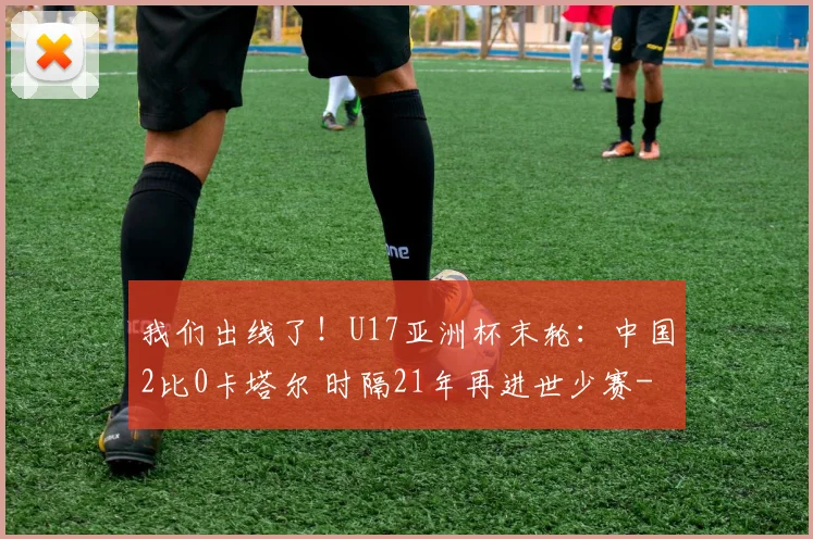 我们出线了！U17亚洲杯末轮：中国2比0卡塔尔 时隔21年再进世少赛