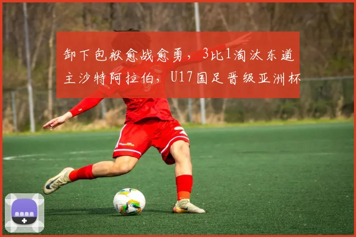卸下包袱愈战愈勇，3比1淘汰东道主沙特阿拉伯，U17国足晋级亚洲杯四强