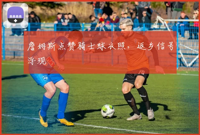 詹姆斯点赞骑士球衣照，返乡信号浮现
