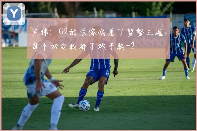 卢伟：G2的录像我看了整整三遍，每个回合我都了然于胸
