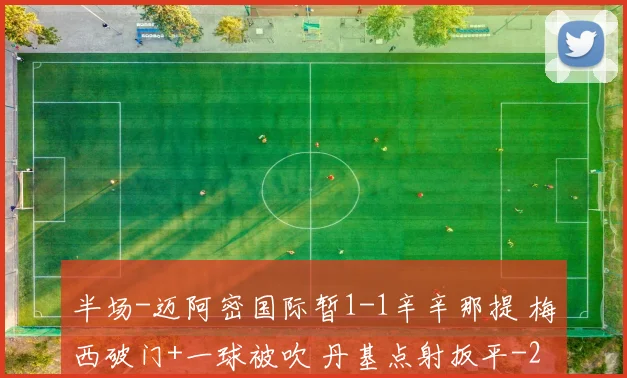 半场-迈阿密国际暂1-1辛辛那提 梅西破门+一球被吹 丹基点射扳平