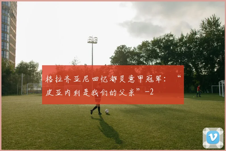 格拉齐亚尼回忆都灵意甲冠军：“皮亚内利是我们的父亲”
