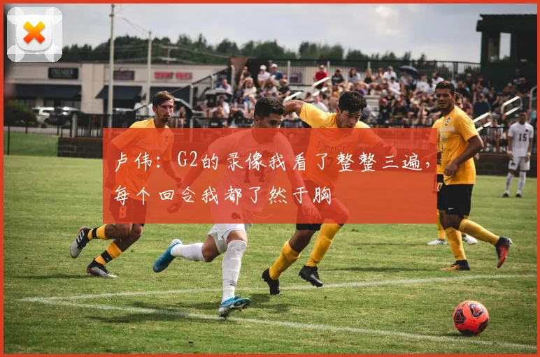 卢伟：G2的录像我看了整整三遍，每个回合我都了然于胸