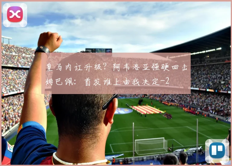 皇马内讧升级？阿韦洛亚强硬回击姆巴佩：首发谁上由我决定