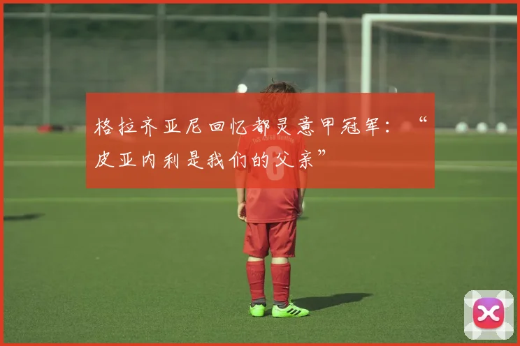 格拉齐亚尼回忆都灵意甲冠军：“皮亚内利是我们的父亲”