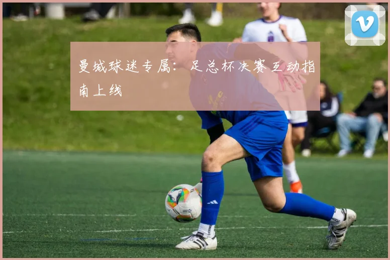 曼城球迷专属：足总杯决赛互动指南上线
