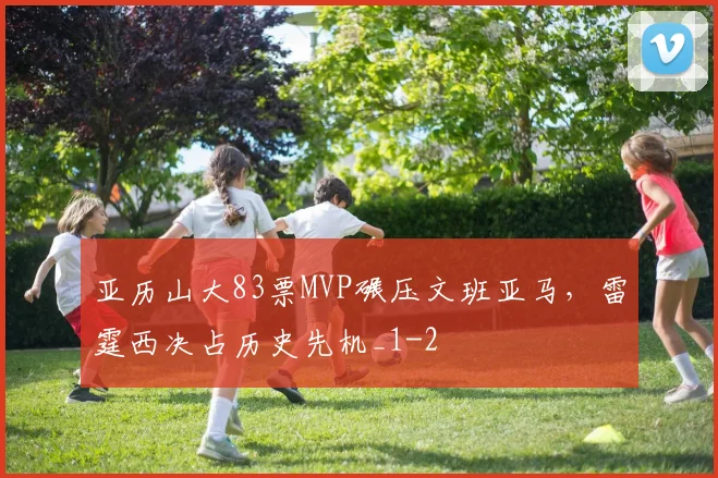 亚历山大83票MVP碾压文班亚马，雷霆西决占历史先机_1
