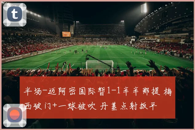 半场-迈阿密国际暂1-1辛辛那提 梅西破门+一球被吹 丹基点射扳平