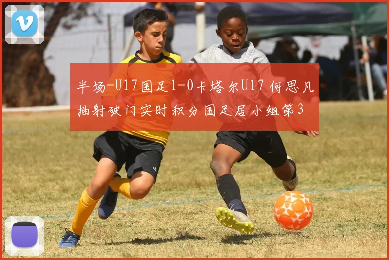 半场-U17国足1-0卡塔尔U17 何思凡抽射破门实时积分国足居小组第3