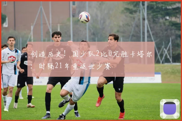 创造历史！国少队2比0完胜卡塔尔：时隔21年重返世少赛