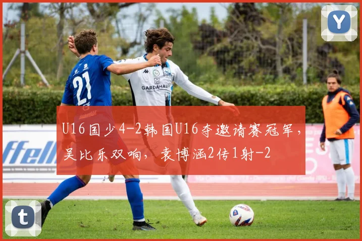 U16国少4-2韩国U16夺邀请赛冠军，吴比乐双响，袁博涵2传1射