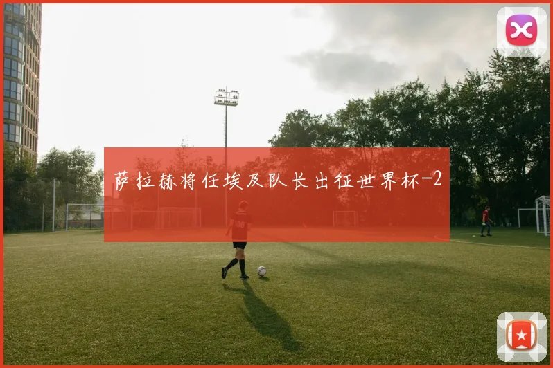 萨拉赫将任埃及队长出征世界杯