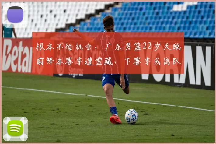 根本不给机会，广东男篮22岁天赋前锋本赛季遭雪藏，下赛季或离队
