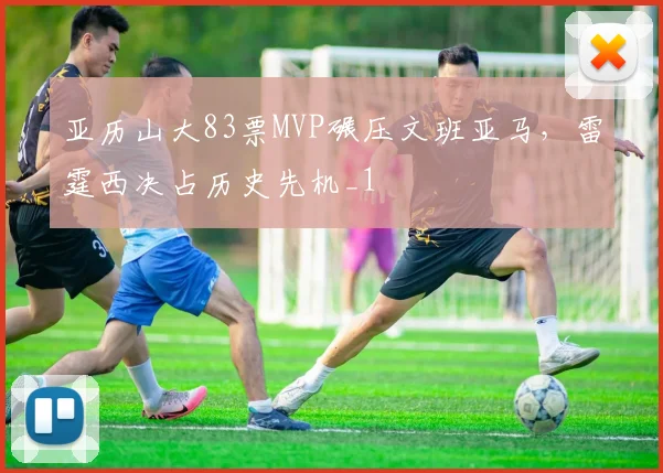 亚历山大83票MVP碾压文班亚马，雷霆西决占历史先机_1