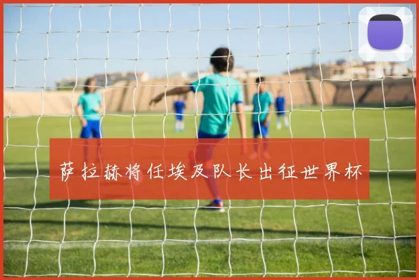 萨拉赫将任埃及队长出征世界杯