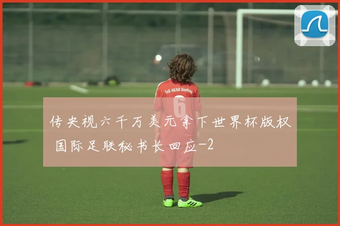 传央视六千万美元拿下世界杯版权 国际足联秘书长回应