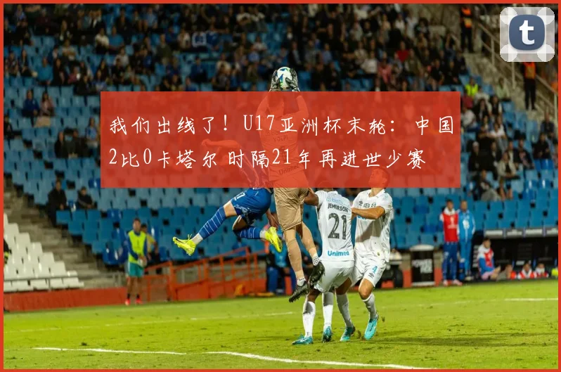 我们出线了！U17亚洲杯末轮：中国2比0卡塔尔 时隔21年再进世少赛