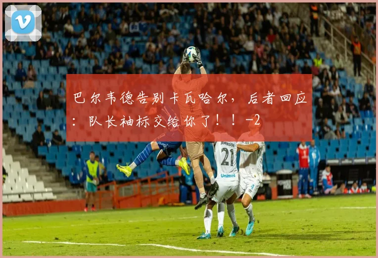 巴尔韦德告别卡瓦哈尔，后者回应：队长袖标交给你了！！