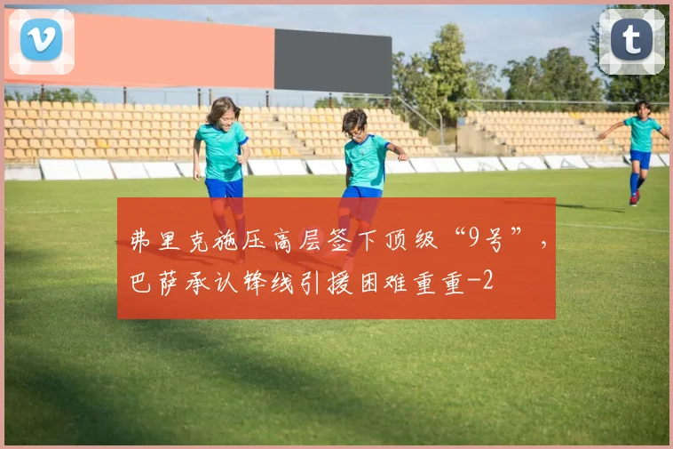 弗里克施压高层签下顶级“9号”，巴萨承认锋线引援困难重重