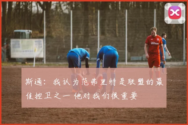 斯通：我认为范弗里特是联盟的最佳控卫之一 他对我们很重要