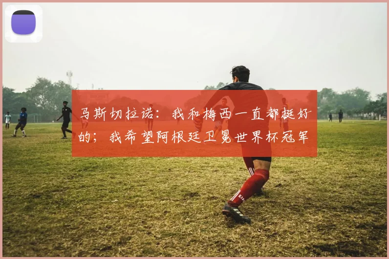 马斯切拉诺：我和梅西一直都挺好的；我希望阿根廷卫冕世界杯冠军