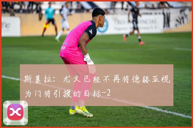 斯基拉：尤文已经不再将德赫亚视为门将引援的目标