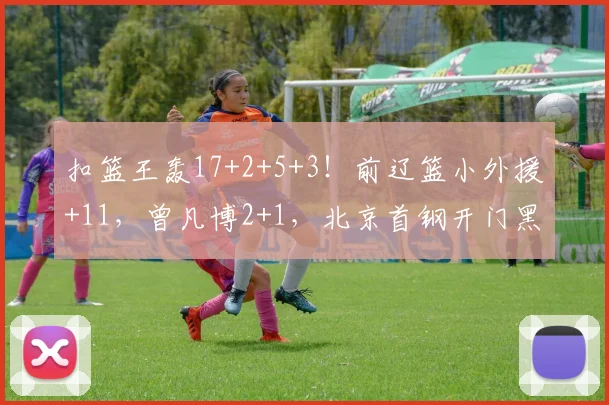 扣篮王轰17+2+5+3！前辽篮小外援+11，曾凡博2+1，北京首钢开门黑