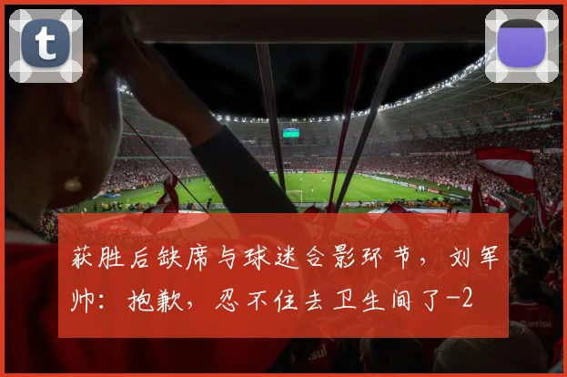 获胜后缺席与球迷合影环节，刘军帅：抱歉，忍不住去卫生间了