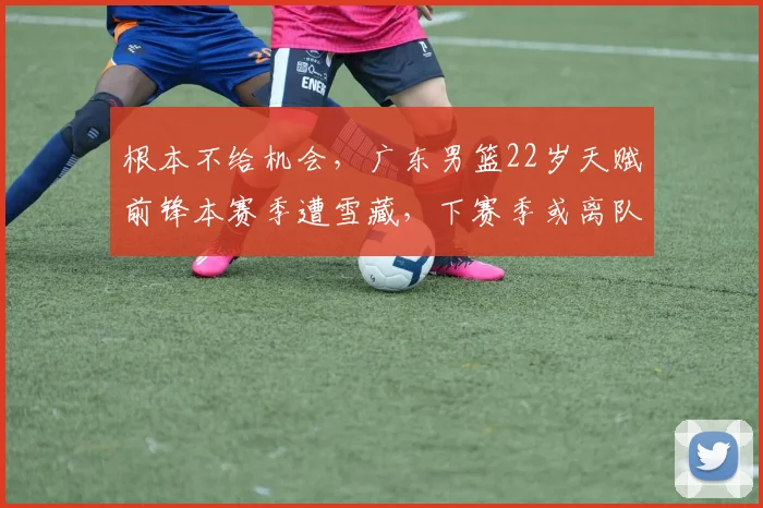 根本不给机会，广东男篮22岁天赋前锋本赛季遭雪藏，下赛季或离队