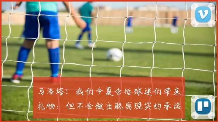 马洛塔：我们今夏会给球迷们带来礼物，但不会做出脱离现实的承诺