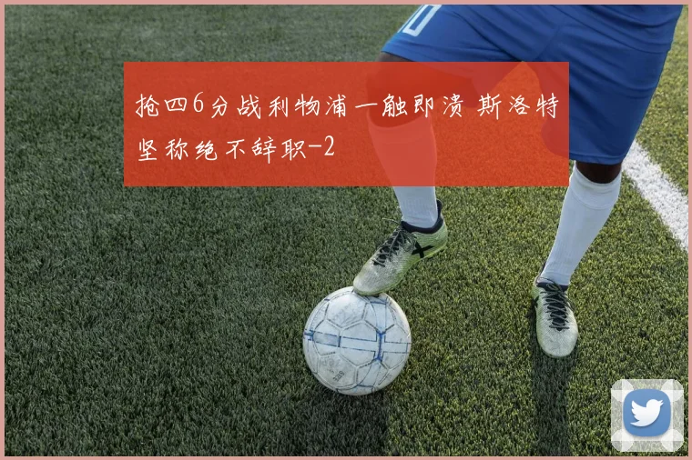 抢四6分战利物浦一触即溃 斯洛特坚称绝不辞职