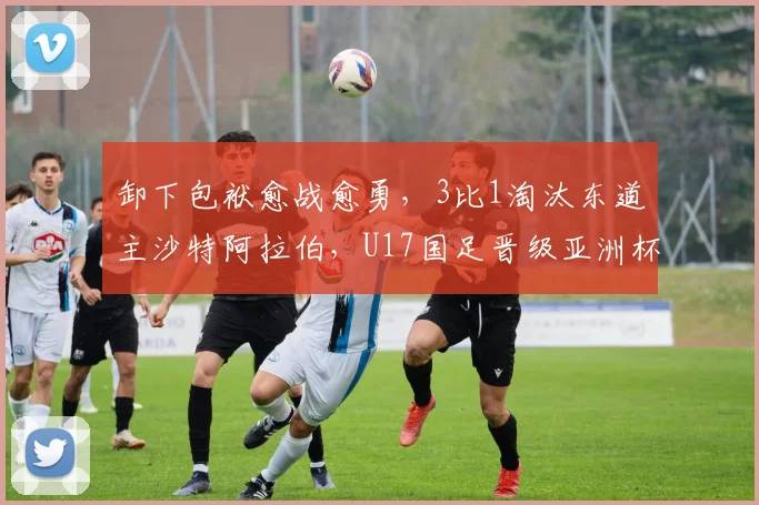 卸下包袱愈战愈勇，3比1淘汰东道主沙特阿拉伯，U17国足晋级亚洲杯四强