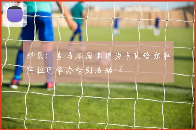 科贝：皇马本周末将为卡瓦哈尔和阿拉巴举办告别活动