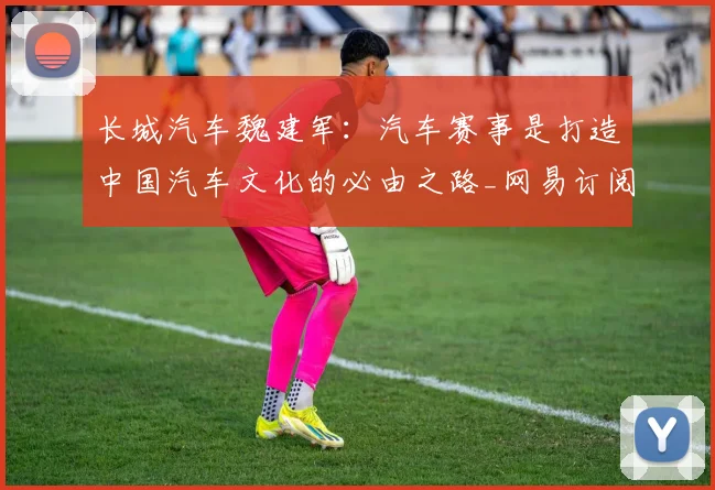 长城汽车魏建军：汽车赛事是打造中国汽车文化的必由之路_网易订阅_1