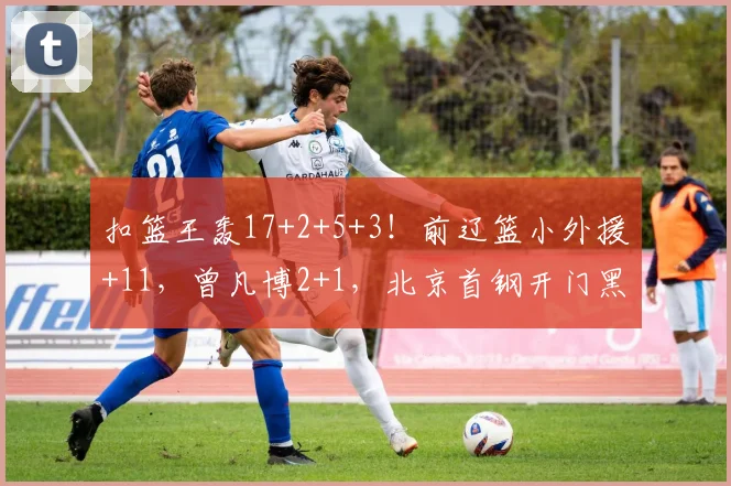 扣篮王轰17+2+5+3！前辽篮小外援+11，曾凡博2+1，北京首钢开门黑