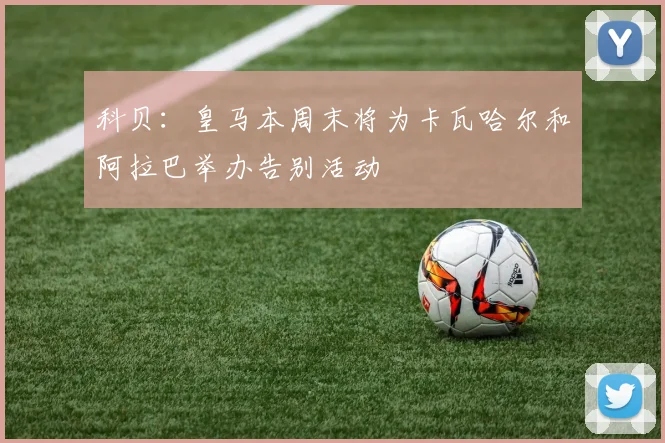 科贝：皇马本周末将为卡瓦哈尔和阿拉巴举办告别活动